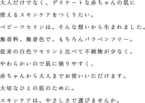 大人だけでなく、デリケートな赤ちゃんの肌に使えるスキンケアをつくりたい。ベビーワセリンは、そんな想いから生まれました。無香料、無着色で、もちろんパラベンフリー。従来の白色ワセリンと比べて不純物が少なく、やわらかいので肌に塗りやすく、赤ちゃんから大人までお使いいただけます。大切なひとの肌のために。スキンケアは、やさしさで選びませんか。