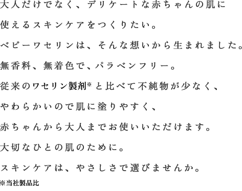 大人だけでなく、デリケートな赤ちゃんの肌に使えるスキンケアをつくりたい。ベビーワセリンは、そんな想いから生まれました。無香料、無着色で、もちろんパラベンフリー。従来の白色ワセリンと比べて不純物が少なく、やわらかいので肌に塗りやすく、赤ちゃんから大人までお使いいただけます。大切なひとの肌のために。スキンケアは、やさしさで選びませんか。