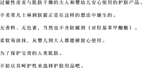 过敏性皮炎与肌肤干燥的大人和婴幼儿安心使用的护肤产品。手美果凡士林润肤霜正是在这样的想法中诞生的。无香料、无色素，当然也不含防腐剂（对羟基苯甲酸酯）。柔软易涂抹，从婴儿到大人都能够放心使用。为了保护宝贵的人类肌肤。不妨以其呵护性来选择护肤用品吧。