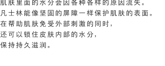 肌肤里面的水分会因各种各样的原因流失。凡士林能像坚固的屏障一样保护肌肤的表面。在帮助肌肤免受外部刺激的同时，还可以锁住皮肤内部的水分，保持持久滋润。