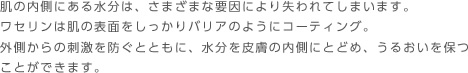 肌の内側にある水分は、さまざまな要因により失われてしまいます。ワセリンは肌の表面をしっかりバリアのようにコーティング。外側からの刺激を防ぐとともに、水分を皮膚の内側にとどめ、うるおいを保つことができます。