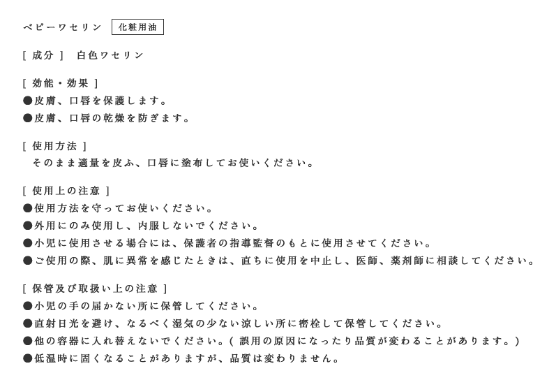 ベビーワセリン(化粧用油)[ 成分 ]　白色ワセリン[ 効果・効能 ]●皮膚、口唇を保護します。●皮膚、口唇の乾燥を防ぎます。[ 使用方法 ]そのまま適量を皮ふ、口唇に塗布してお使いください。[ 使用上の注意 ]●使用方法を守ってお使いください。●外用のみに使用し、内服はしないでください。●小児に使用させる場合には、保護者の指導監督のもとに使用させてください。●ご使用の際、肌に異常を感じたときは、直ちに使用を中止し、医師、薬剤師に相談してください。[ 保管及び取扱い上の注意 ]●小児の届かない所に保管してください。●直射日光を避け、なるべく湿気の少ない涼しい所に密栓して保管してください。●他の容器に入れ替えないでください。( 誤用の原因になったり品質が変わることがあります)●低温時に固くなることがありますが、品質は変わりません。