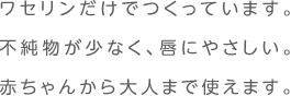 ワセリンだけでつくっています。不純物が少なく、唇にやさしい。赤ちゃんから大人まで使えます。