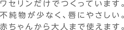 ワセリンだけでつくっています。不純物が少なく、唇にやさしい。赤ちゃんから大人まで使えます。