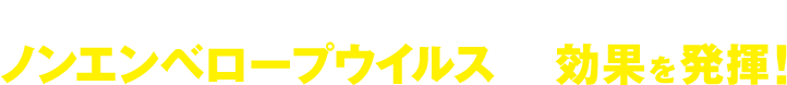 今まで一般的な消毒液が効きにくかったノンエンベロープウイルスにも効果を発揮！